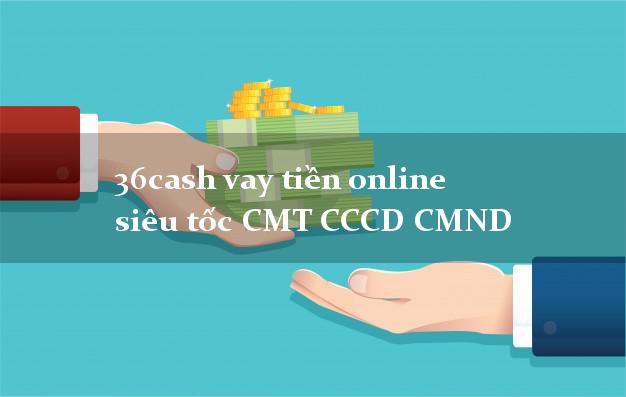 36cash vay tiền online siêu tốc CMT CCCD CMND
