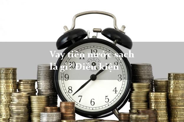 Vay tiền nước sạch là gì? Điều kiện