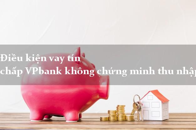 Điều kiện vay tín chấp VPbank không chứng minh thu nhập