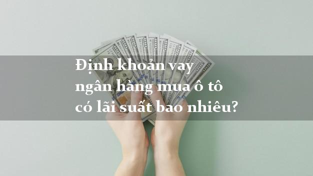 Định khoản vay ngân hàng mua ô tô có lãi suất bao nhiêu?