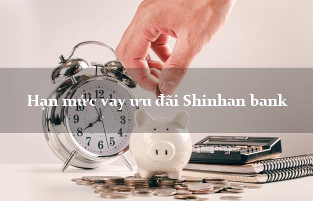 Hạn mức vay ưu đãi Shinhan bank