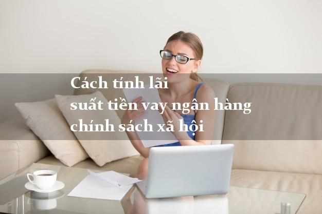Cách tính lãi suất tiền vay ngân hàng chính sách xã hội