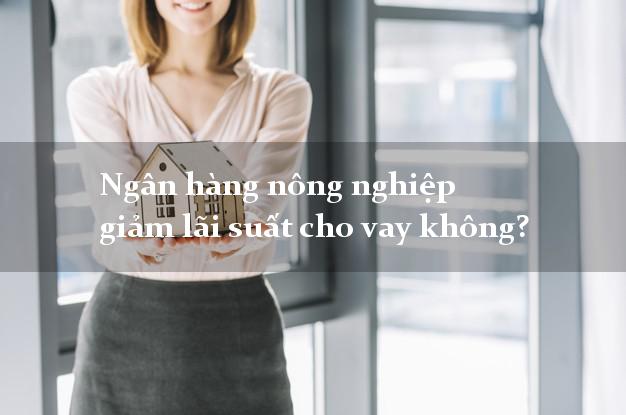 Ngân hàng nông nghiệp giảm lãi suất cho vay không?