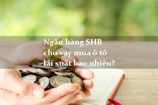 Ngân hàng SHB cho vay mua ô tô lãi suất bao nhiêu?