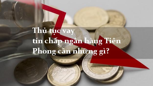 Thủ tục vay tín chấp ngân hàng Tiên Phong cần những gì?