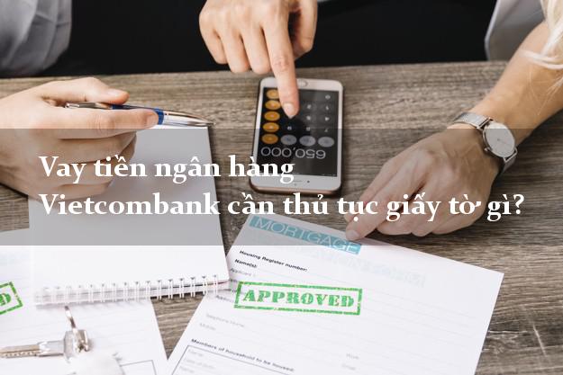 Vay tiền ngân hàng Vietcombank cần thủ tục giấy tờ gì?