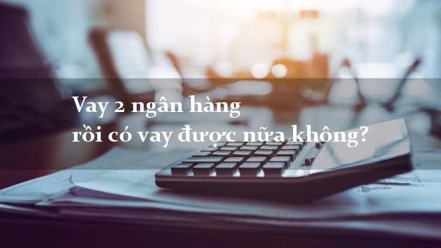 Vay 2 ngân hàng rồi có vay được nữa không?