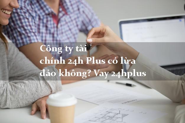 Công ty tài chính 24h Plus có lừa đảo không? Vay 24hplus