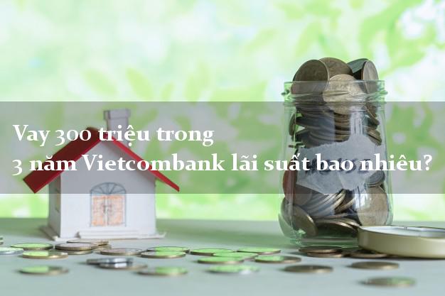 Vay 300 triệu trong 3 năm Vietcombank lãi suất bao nhiêu?