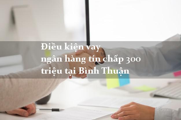 Điều kiện vay ngân hàng tín chấp 300 triệu tại Bình Thuận