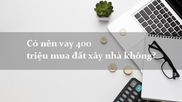 Có nên vay 400 triệu mua đất xây nhà không?