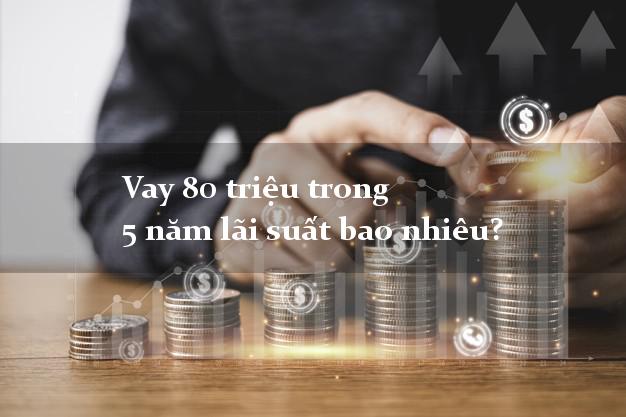 Vay 80 triệu trong 5 năm lãi suất bao nhiêu?