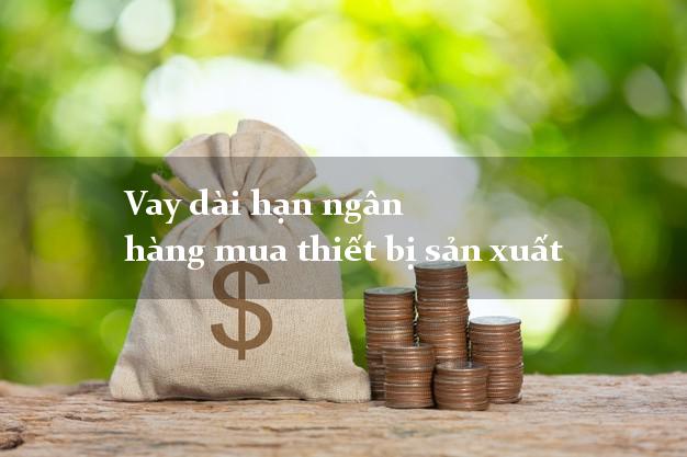 Vay dài hạn ngân hàng mua thiết bị sản xuất
