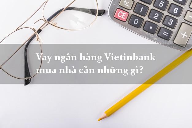 Vay ngân hàng Vietinbank mua nhà cần những gì?