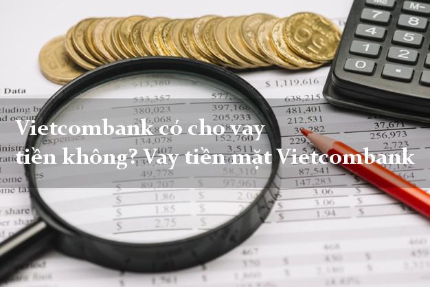 Vietcombank có cho vay tiền không? Vay tiền mặt Vietcombank